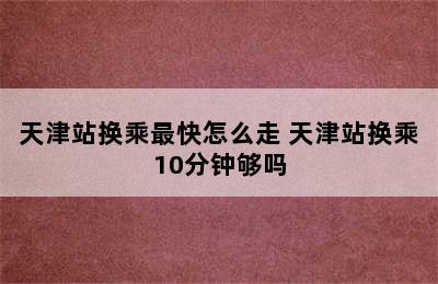 天津站换乘最快怎么走 天津站换乘10分钟够吗